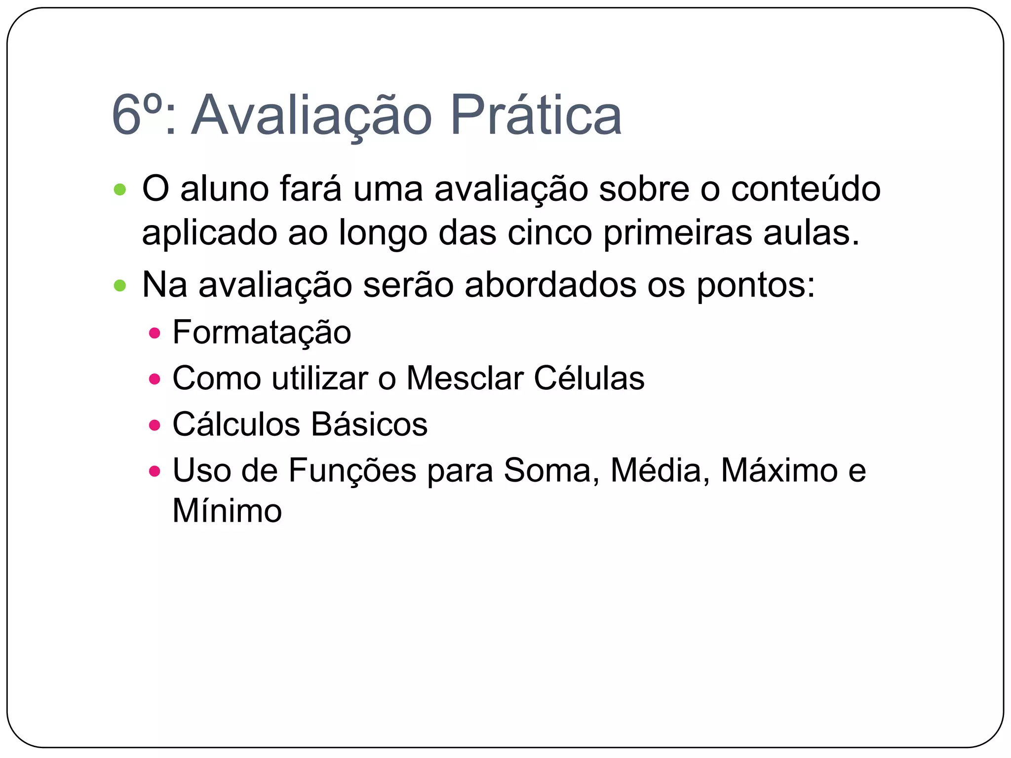 6º: Avaliação PráticaO aluno fará uma avaliação sobre o conteúdo aplicado ao longo das cinco primeiras aulas.Na avaliação serão abordados os pontos:FormataçãoComo utilizar o Mesclar CélulasCálculos BásicosUso de Funções para Soma, Média, Máximo e Mínimo