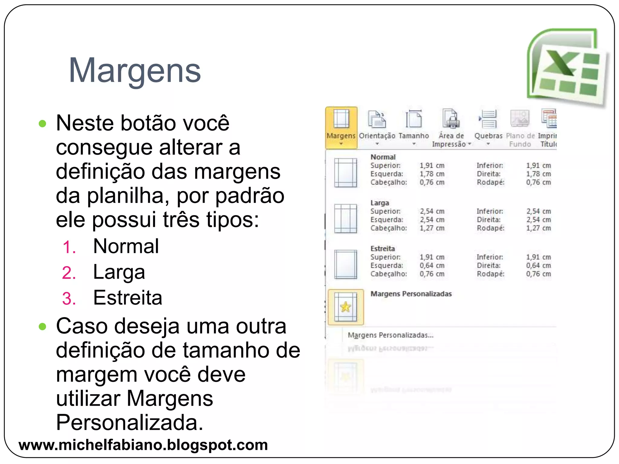 MargensNeste botão você consegue alterar a definição das margens da planilha, por padrão ele possui três tipos:NormalLargaEstreitaCaso deseja uma outra definição de tamanho de margem você deve utilizar Margens Personalizada.www.michelfabiano.blogspot.com