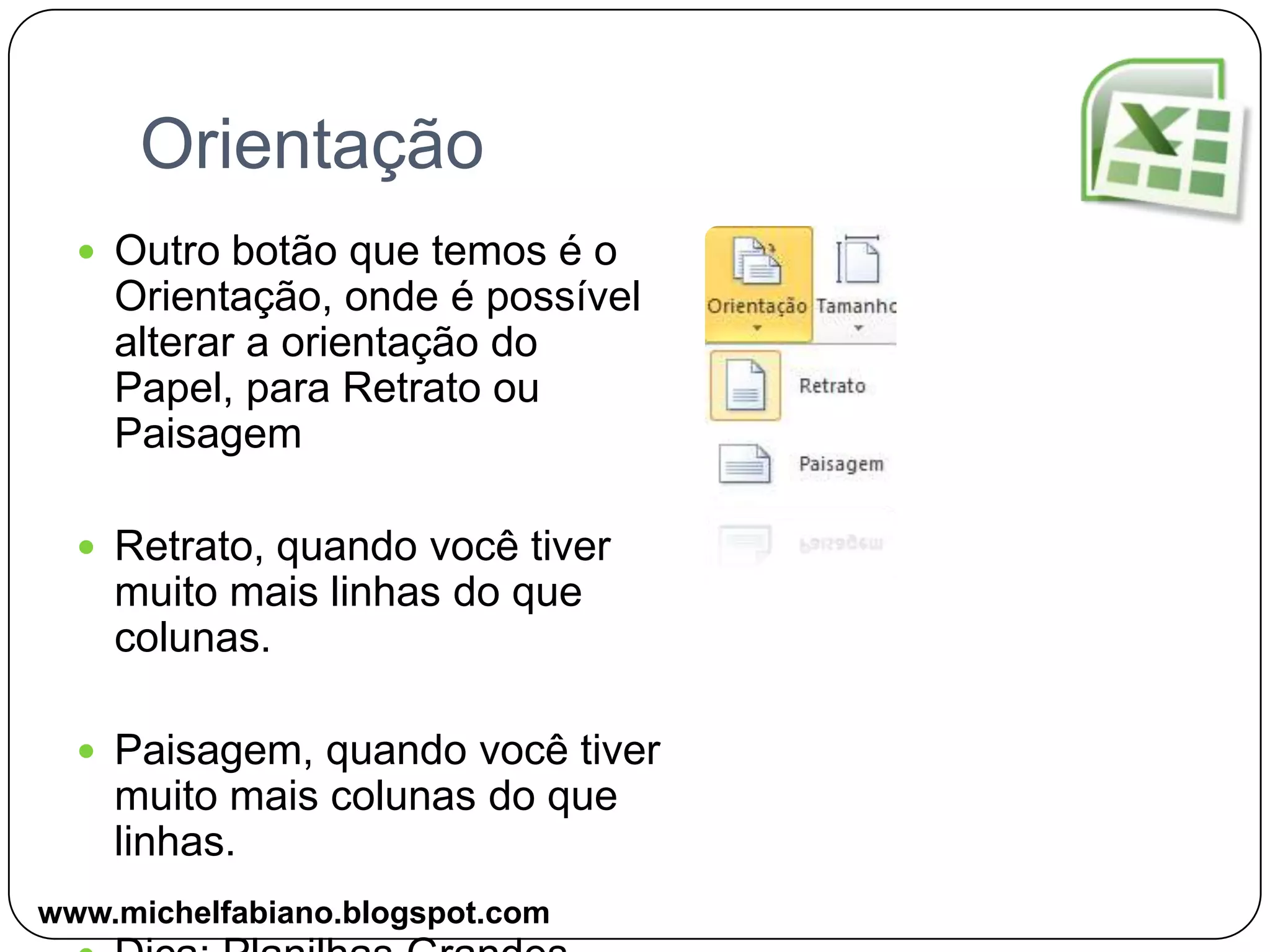 OrientaçãoOutro botão que temos é o Orientação, onde é possível alterar a orientação do Papel, para Retrato ou PaisagemRetrato, quando você tiver muito mais linhas do que colunas.Paisagem, quando você tiver muito mais colunas do que linhas.Dica: Planilhas Grandeswww.michelfabiano.blogspot.com