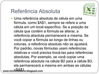 O que é ReferênciaToda célula tem um endereço, no caso a localização da célula que é formada pela coluna e linha, são exemplos:A2, B3, C5, F10 e assim por dianteQuando realizamos cálculos e operações com o Excel nós utilizamos referências, dizer para a célula qual o local que ela irá pegar o valor ou o dado.Exemplo:A1 possui o conteúdo TrabalhoSe eu clicar em B1 e digitar =A1, acabei de criar uma referência, veja que o conteúdo de B1 sempre será igual ao conteúdo de A1, se alterar o dado de A1, automaticamente altera o valor de B1.www.michelfabiano.blogspot.com