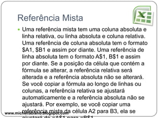 Referência RelativaUma referência relativa em uma fórmula, como A1, é baseada na posição relativa da célula que contém a fórmula e da célula à qual a referência se refere. Se a posição da célula que contém a fórmula se alterar, a referência será alterada. Se você copiar a fórmula ao longo de linhas ou colunas, a referência se ajustará automaticamente. Por padrão, novas fórmulas usam referências relativas. Por exemplo, se você copiar uma referência relativa que está na célula B2 para a célula B3, a referência será automaticamente ajustada de =A1 para =A2.www.michelfabiano.blogspot.com
