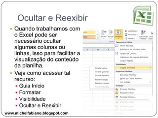 Ocultar e ReexibirQuando trabalhamos com o Excel pode ser necessário ocultar algumas colunas ou linhas, isso para facilitar a visualização do conteúdo da planilha.Veja como acessar tal recurso:Guia InícioFormatarVisibilidadeOcultar e Reexibirwww.michelfabiano.blogspot.com