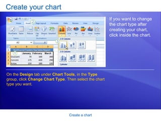 Create your chart Create a chart If you want to change the chart type after creating your chart, click inside the chart.  On the  Design  tab under  Chart Tools , in the  Type  group, click  Change Chart Type . Then select the chart type you want.  