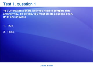 Test 1, question 1 You’ve created a chart. Now you need to compare data another way. To do this, you must create a second chart. (Pick one answer.) Create a chart True. False.  