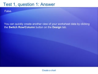Test 1, question 1: Answer False.  Create a chart You can quickly create another view of your worksheet data by clicking the  Switch Row/Column  button on the  Design  tab. 