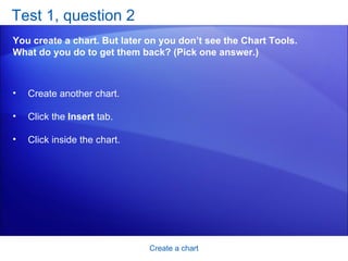 Test 1, question 2 You create a chart. But later on you don’t see the Chart Tools. What do you do to get them back? (Pick one answer.) Create a chart Create another chart.  Click the  Insert  tab.  Click inside the chart.  