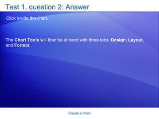 Test 1, question 2: Answer Click inside the chart. Create a chart The  Chart Tools  will then be at hand with three tabs:  Design ,  Layout , and  Format . 