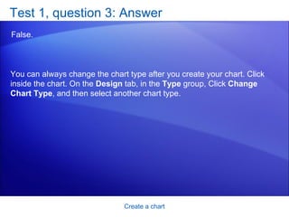 Test 1, question 3: Answer False.  Create a chart You can always change the chart type after you create your chart. Click inside the chart. On the  Design  tab, in the  Type  group, Click  Change Chart Type , and then select another chart type. 