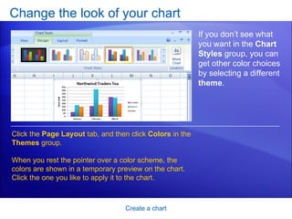 Change the look of your chart Create a chart If you don’t see what you want in the  Chart Styles  group, you can get other color choices by selecting a different  theme .  Click the  Page Layout  tab, and then click  Colors  in the  Themes  group.  When you rest the pointer over a color scheme, the colors are shown in a temporary preview on the chart. Click the one you like to apply it to the chart. 