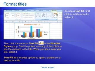 Format titles Create a chart To use a  text fill , first click in a title area to select it.  Then click the arrow on  Text Fill   in the  WordArt Styles  group. Rest the pointer over any of the colors to see the changes in the title. When you see a color you like, select it.  Text Fill  also includes options to apply a gradient or a texture to a title. 