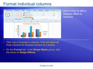 Format individual columns Create a chart Here’s how to add a shadow effect to columns.  Click one of Giussani’s columns. That will select all three columns for Giussani (known as a series).  On the  Format  tab, in the  Shape Styles  group, click the arrow on  Shape Effects . 