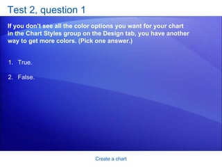 Test 2, question 1 If you don’t see all the color options you want for your chart in the Chart Styles group on the Design tab, you have another way to get more colors. (Pick one answer.) Create a chart True. False.  