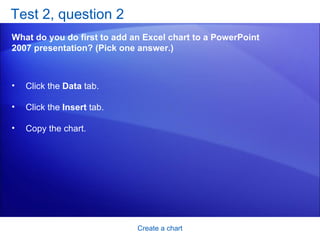 Test 2, question 2 What do you do first to add an Excel chart to a PowerPoint 2007 presentation? (Pick one answer.) Create a chart Click the  Data  tab. Click the  Insert  tab. Copy the chart.  