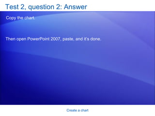 Test 2, question 2: Answer Copy the chart.  Create a chart Then open PowerPoint 2007, paste, and it’s done.  