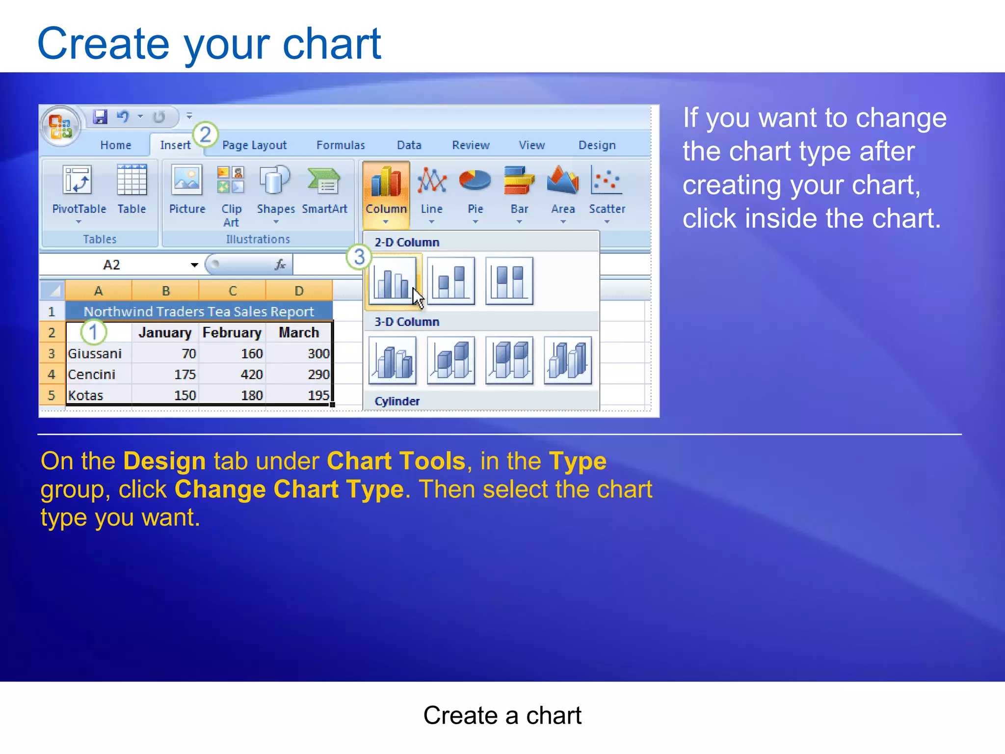 Create a chart
Create your chart
If you want to change
the chart type after
creating your chart,
click inside the chart.
On the Design tab under Chart Tools, in the Type
group, click Change Chart Type. Then select the chart
type you want.
 
