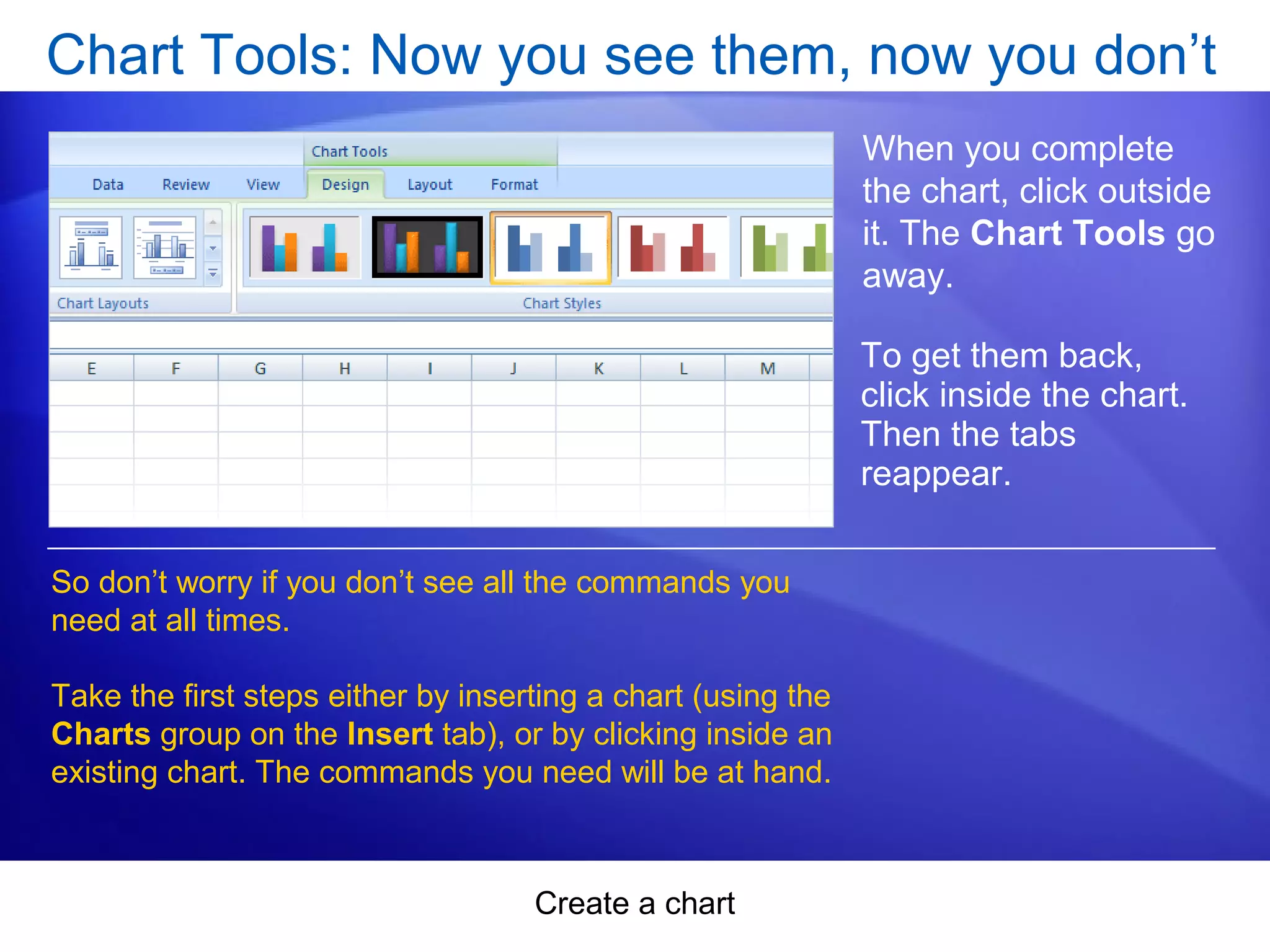 Create a chart
Chart Tools: Now you see them, now you don’t
When you complete
the chart, click outside
it. The Chart Tools go
away.
So don’t worry if you don’t see all the commands you
need at all times.
Take the first steps either by inserting a chart (using the
Charts group on the Insert tab), or by clicking inside an
existing chart. The commands you need will be at hand.
To get them back,
click inside the chart.
Then the tabs
reappear.
 