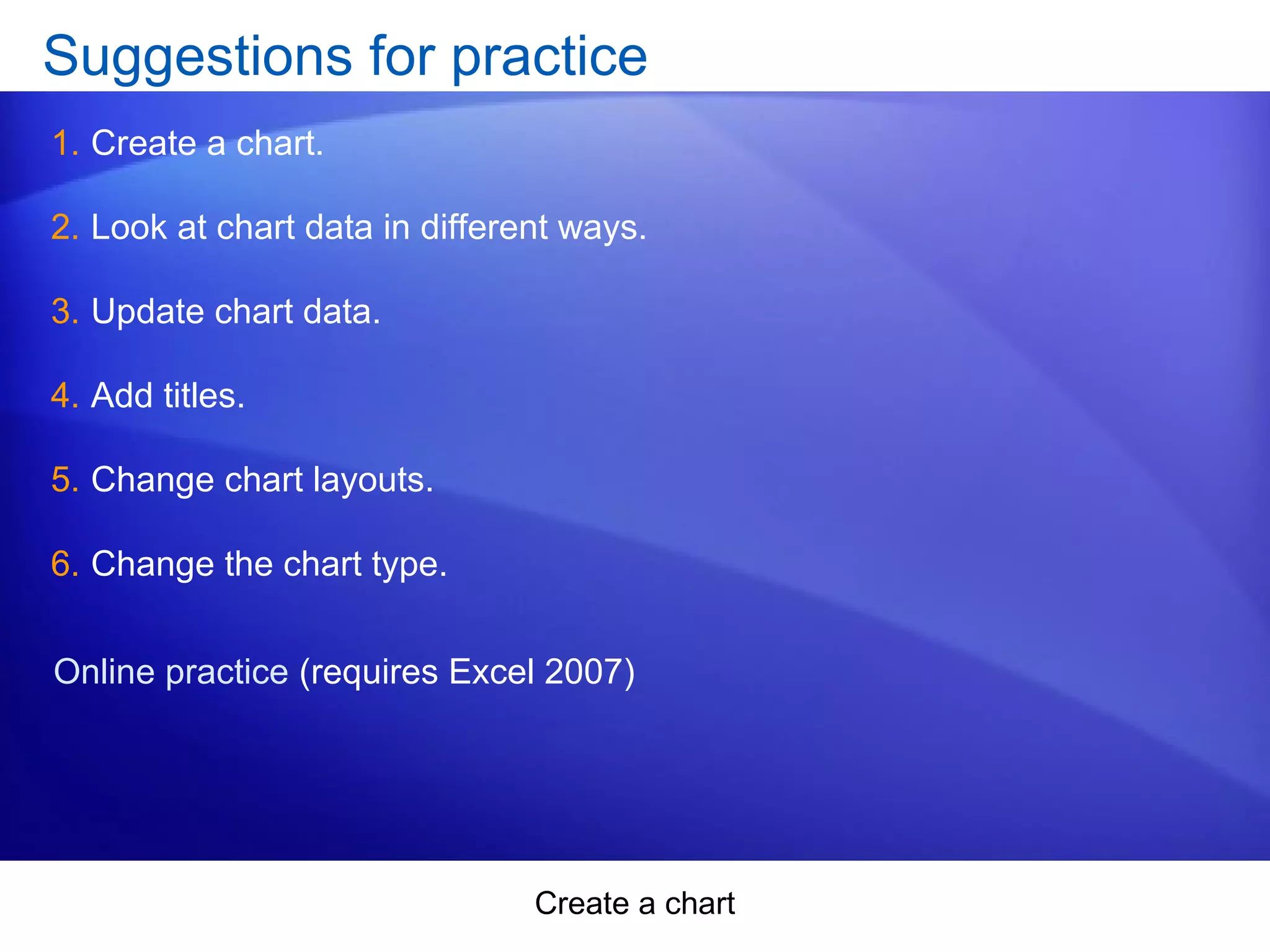 Create a chart
Suggestions for practice
1. Create a chart.
2. Look at chart data in different ways.
3. Update chart data.
4. Add titles.
5. Change chart layouts.
6. Change the chart type.
Online practice (requires Excel 2007)
 