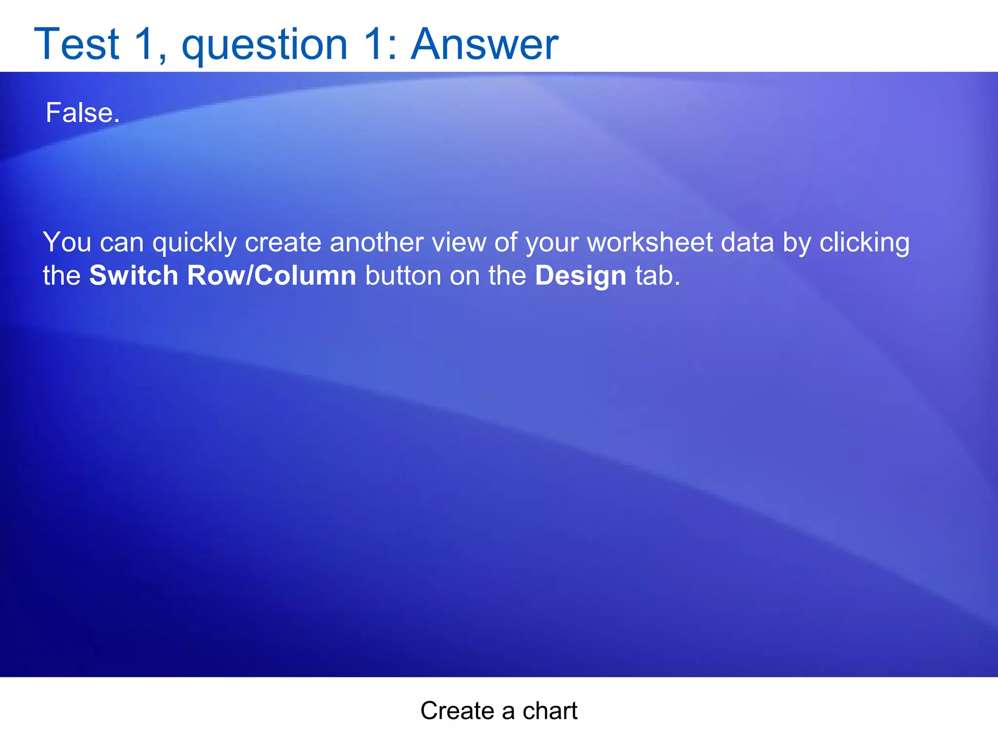 Create a chart
Test 1, question 1: Answer
False.
You can quickly create another view of your worksheet data by clicking
the Switch Row/Column button on the Design tab.
 
