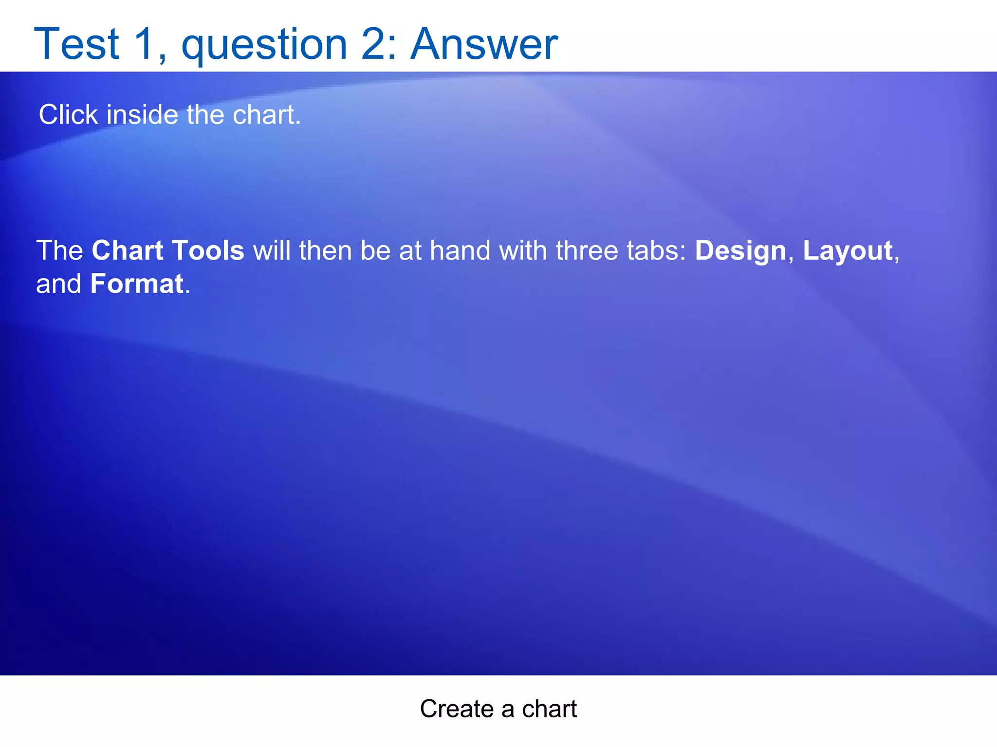 Create a chart
Test 1, question 2: Answer
Click inside the chart.
The Chart Tools will then be at hand with three tabs: Design, Layout,
and Format.
 