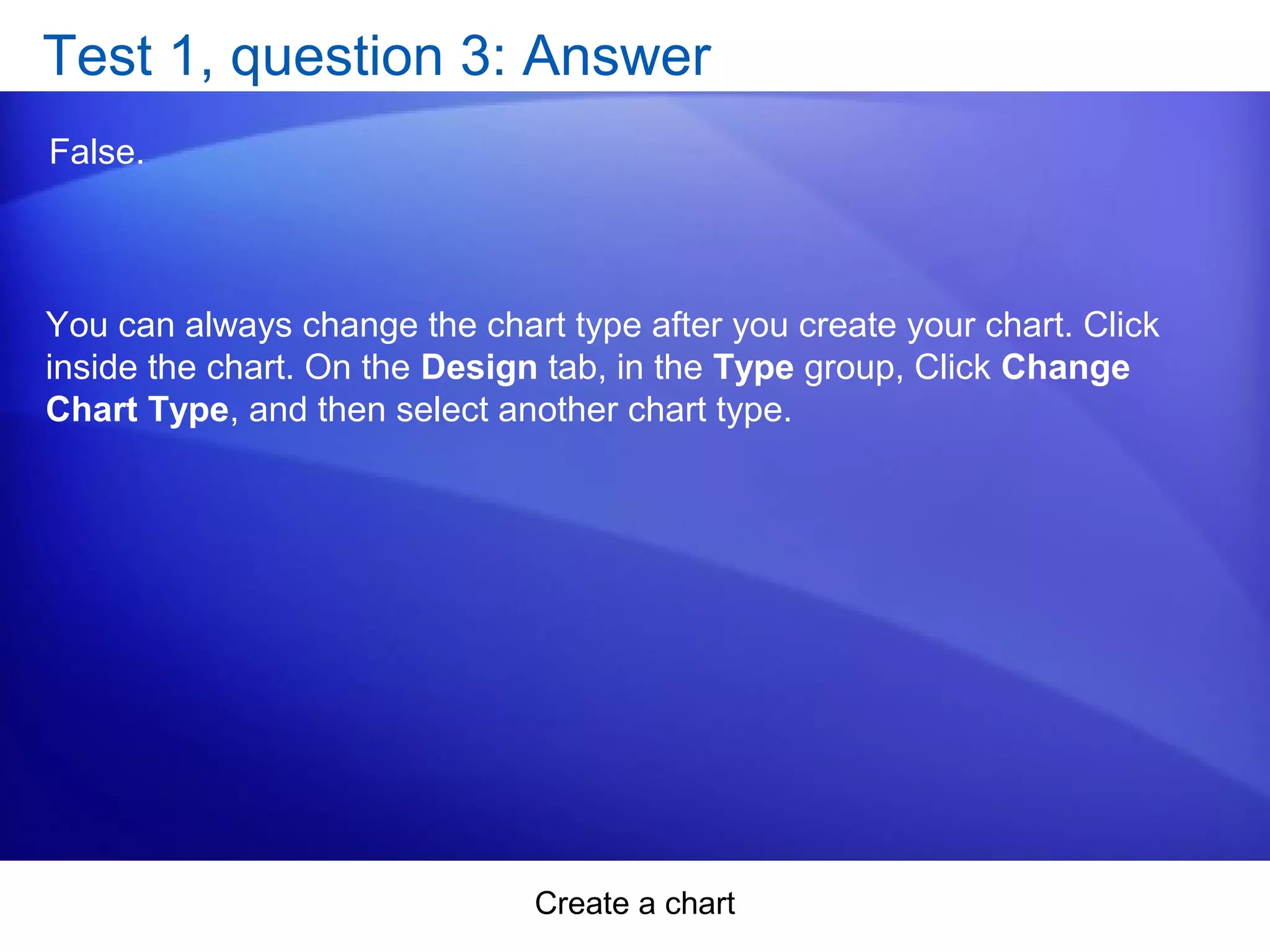 Create a chart
Test 1, question 3: Answer
False.
You can always change the chart type after you create your chart. Click
inside the chart. On the Design tab, in the Type group, Click Change
Chart Type, and then select another chart type.
 