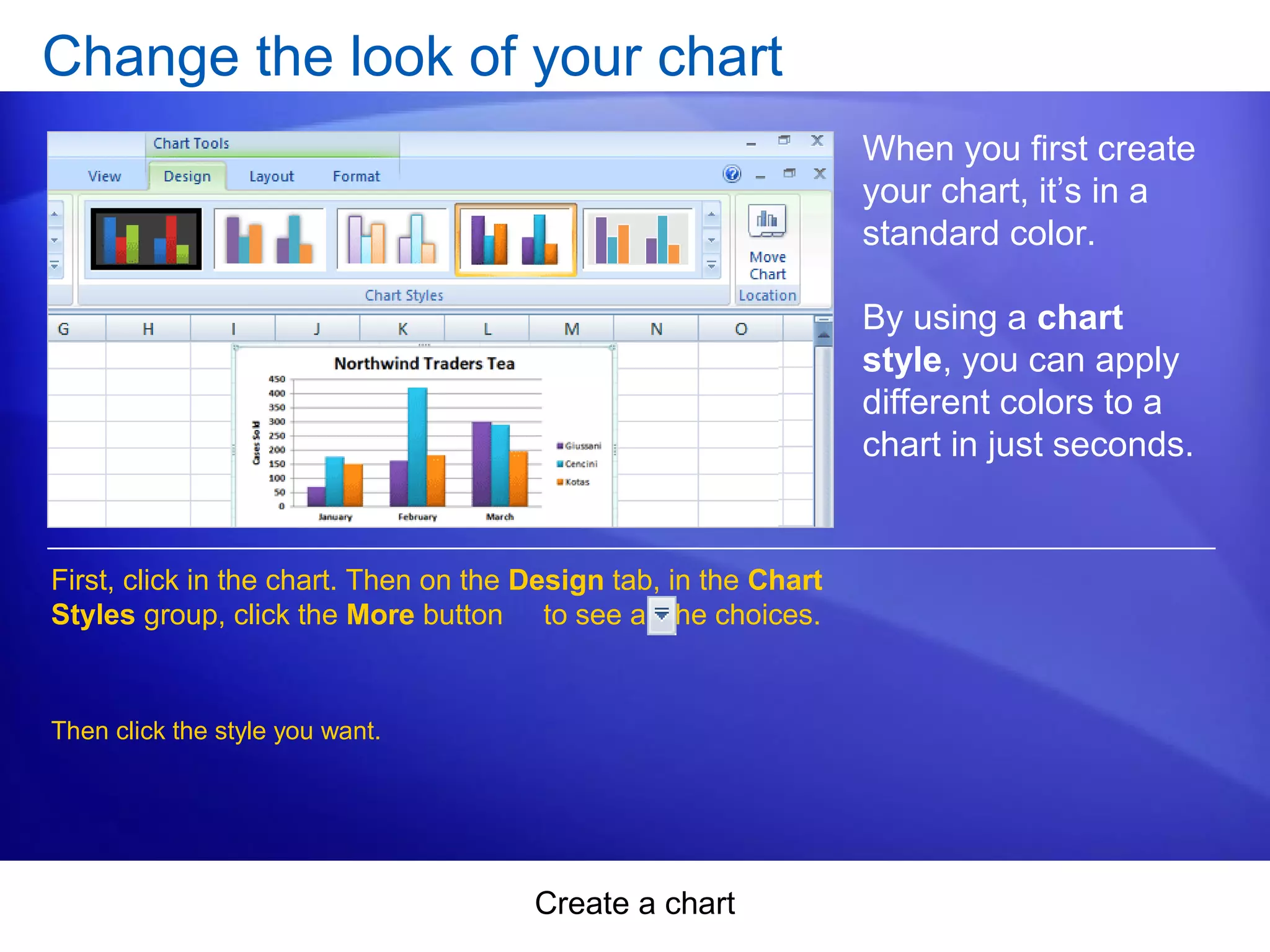 Create a chart
Change the look of your chart
When you first create
your chart, it’s in a
standard color.
By using a chart
style, you can apply
different colors to a
chart in just seconds.
First, click in the chart. Then on the Design tab, in the Chart
Styles group, click the More button to see all the choices.
Then click the style you want.
 
