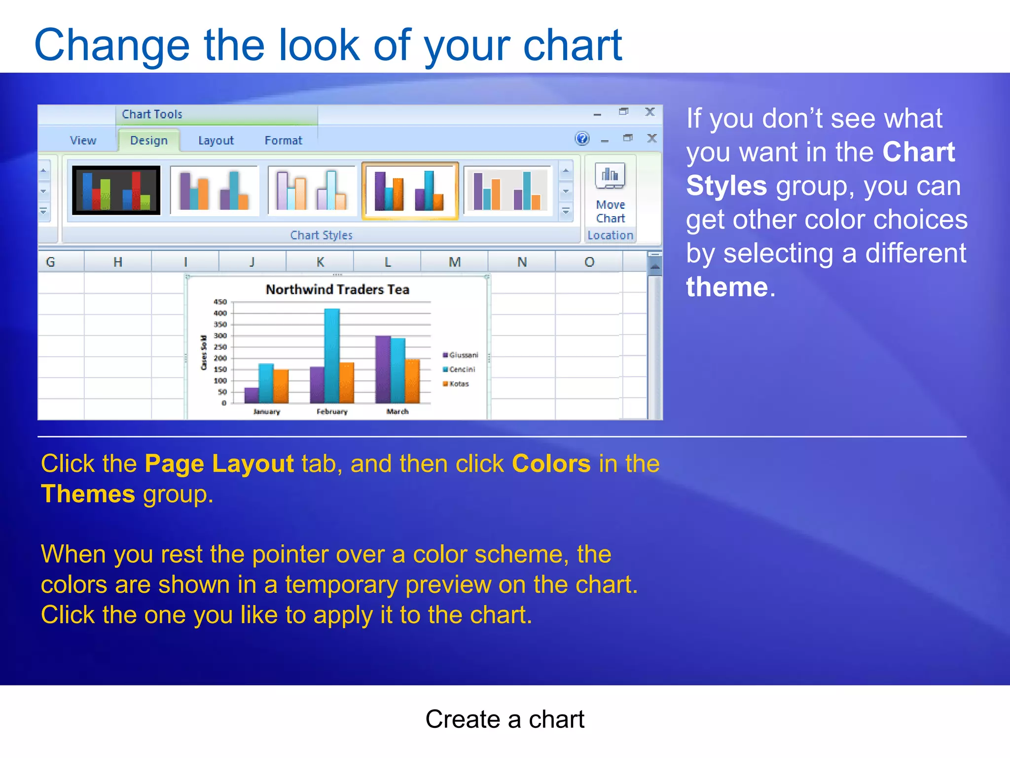 Create a chart
Change the look of your chart
If you don’t see what
you want in the Chart
Styles group, you can
get other color choices
by selecting a different
theme.
Click the Page Layout tab, and then click Colors in the
Themes group.
When you rest the pointer over a color scheme, the
colors are shown in a temporary preview on the chart.
Click the one you like to apply it to the chart.
 