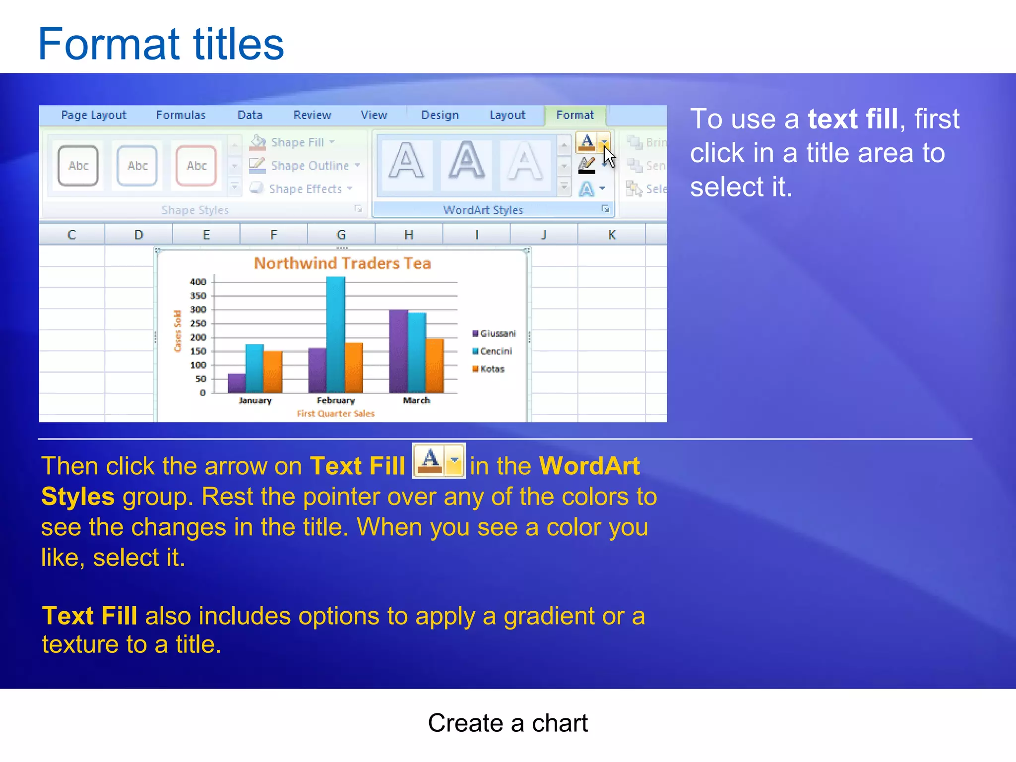 Create a chart
Format titles
To use a text fill, first
click in a title area to
select it.
Then click the arrow on Text Fill in the WordArt
Styles group. Rest the pointer over any of the colors to
see the changes in the title. When you see a color you
like, select it.
Text Fill also includes options to apply a gradient or a
texture to a title.
 