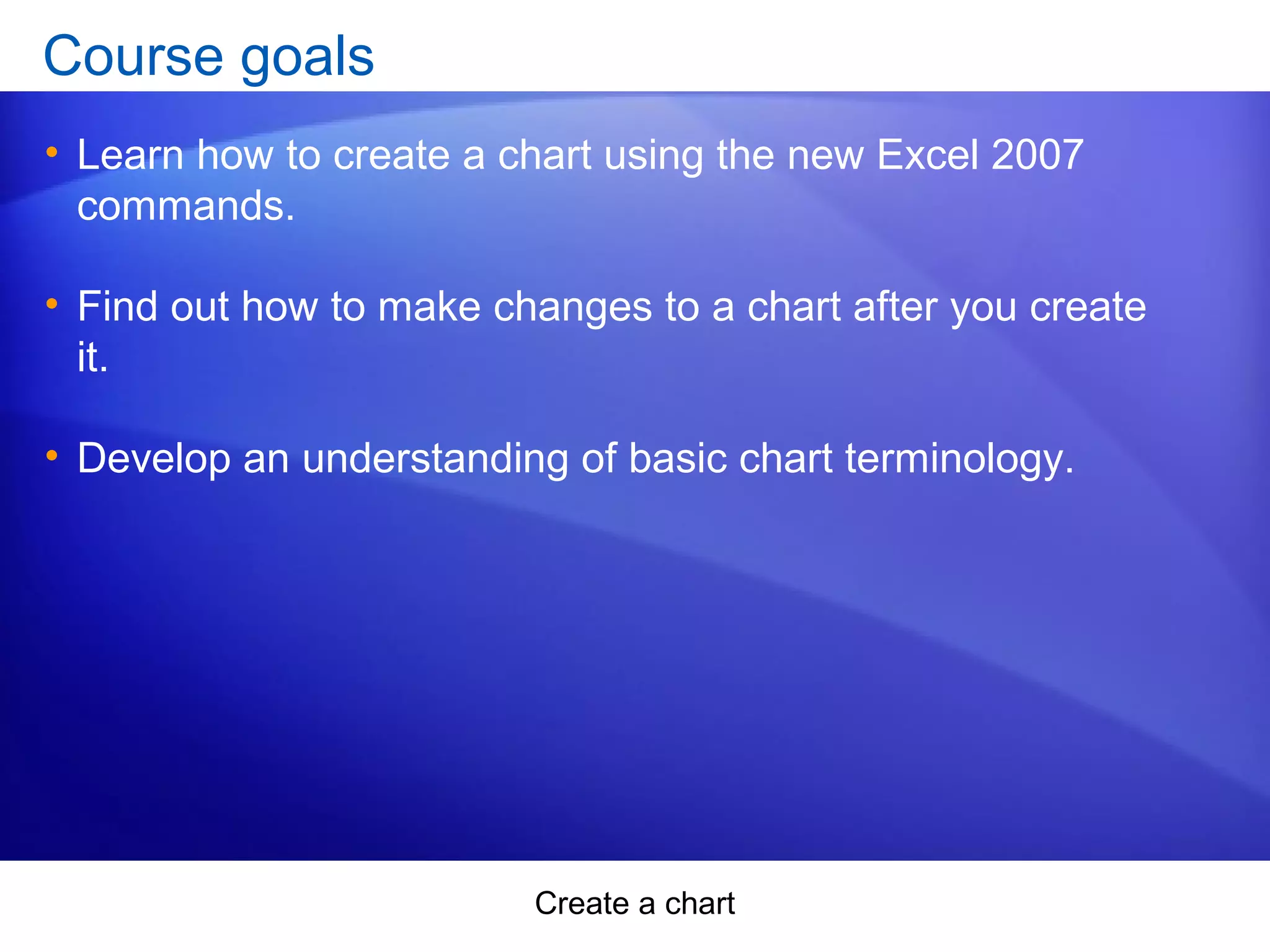 Create a chart
Course goals
• Learn how to create a chart using the new Excel 2007
commands.
• Find out how to make changes to a chart after you create
it.
• Develop an understanding of basic chart terminology.
 