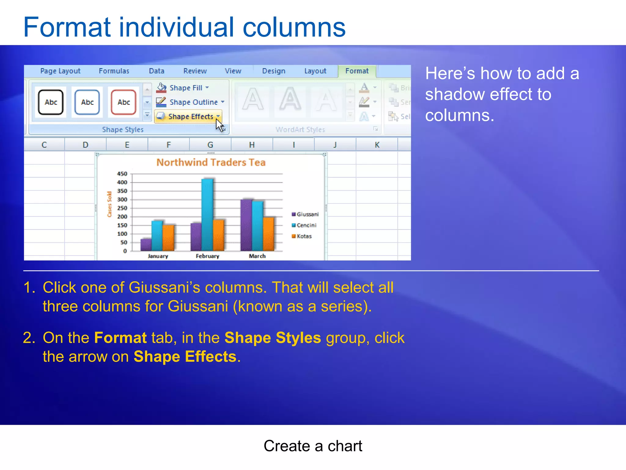 Create a chart
Format individual columns
Here’s how to add a
shadow effect to
columns.
1. Click one of Giussani’s columns. That will select all
three columns for Giussani (known as a series).
2. On the Format tab, in the Shape Styles group, click
the arrow on Shape Effects.
 