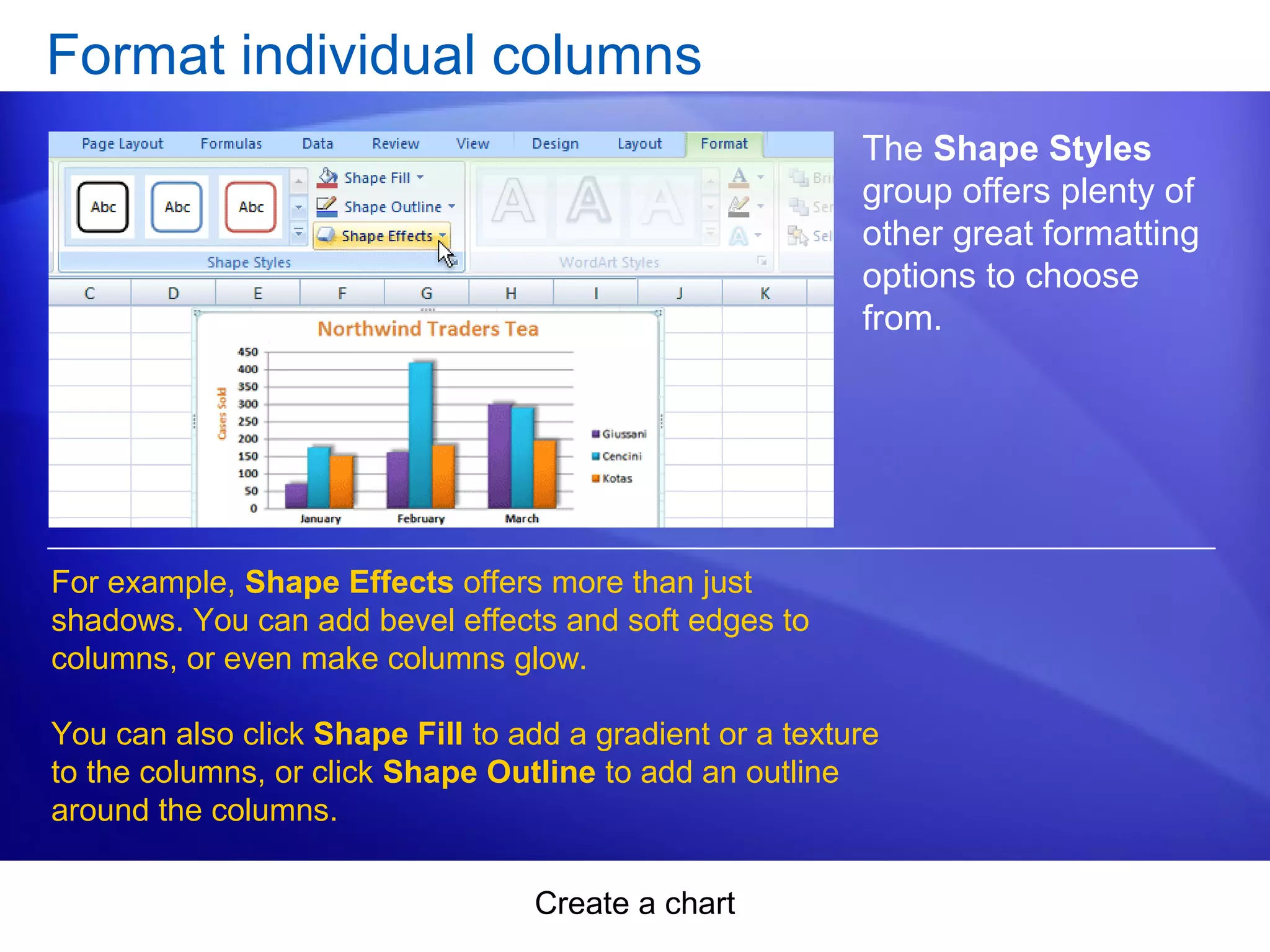 Create a chart
Format individual columns
The Shape Styles
group offers plenty of
other great formatting
options to choose
from.
For example, Shape Effects offers more than just
shadows. You can add bevel effects and soft edges to
columns, or even make columns glow.
You can also click Shape Fill to add a gradient or a texture
to the columns, or click Shape Outline to add an outline
around the columns.
 