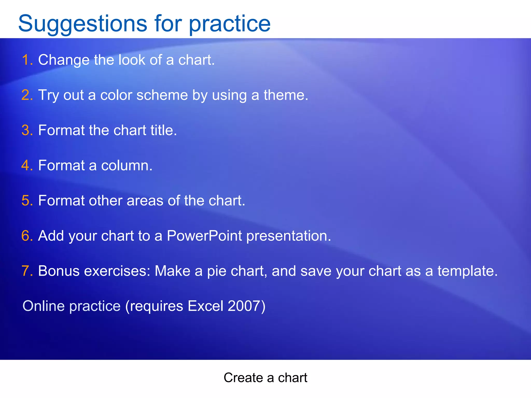 Create a chart
Suggestions for practice
1. Change the look of a chart.
2. Try out a color scheme by using a theme.
3. Format the chart title.
4. Format a column.
5. Format other areas of the chart.
6. Add your chart to a PowerPoint presentation.
7. Bonus exercises: Make a pie chart, and save your chart as a template.
Online practice (requires Excel 2007)
 