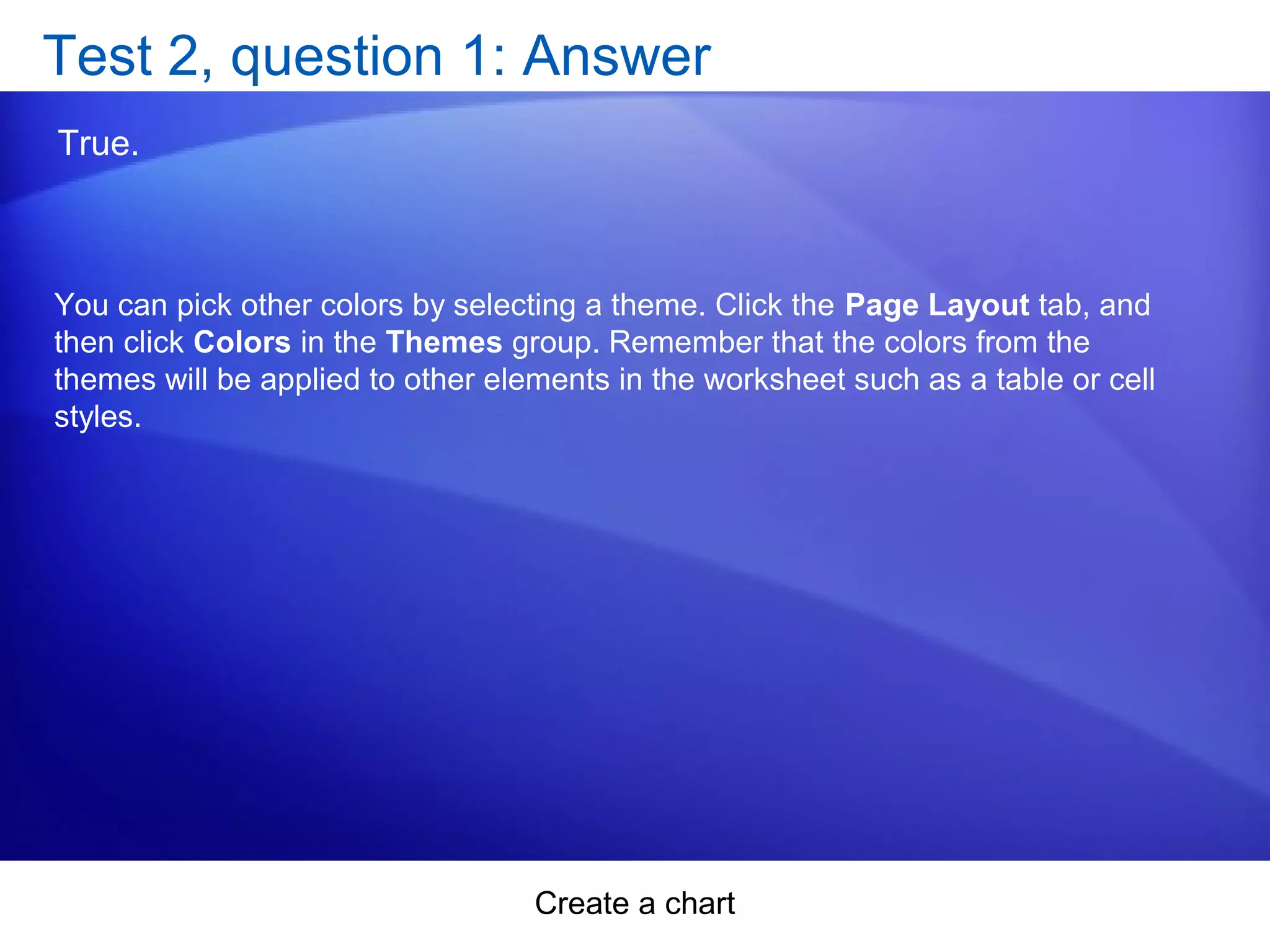 Create a chart
Test 2, question 1: Answer
True.
You can pick other colors by selecting a theme. Click the Page Layout tab, and
then click Colors in the Themes group. Remember that the colors from the
themes will be applied to other elements in the worksheet such as a table or cell
styles.
 