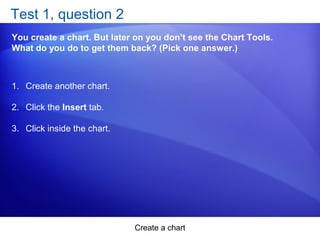 Create a chart
Test 1, question 2
You create a chart. But later on you don’t see the Chart Tools.
What do you do to get them back? (Pick one answer.)
1. Create another chart.
2. Click the Insert tab.
3. Click inside the chart.
 