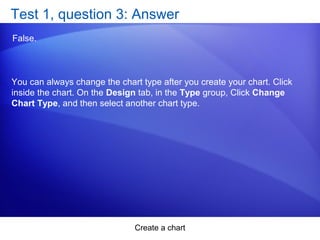 Create a chart
Test 1, question 3: Answer
False.
You can always change the chart type after you create your chart. Click
inside the chart. On the Design tab, in the Type group, Click Change
Chart Type, and then select another chart type.
 