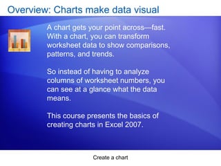 Create a chart
Overview: Charts make data visual
A chart gets your point across—fast.
With a chart, you can transform
worksheet data to show comparisons,
patterns, and trends.
So instead of having to analyze
columns of worksheet numbers, you
can see at a glance what the data
means.
This course presents the basics of
creating charts in Excel 2007.
 