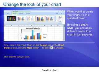 Create a chart
Change the look of your chart
When you first create
your chart, it’s in a
standard color.
By using a chart
style, you can apply
different colors to a
chart in just seconds.
First, click in the chart. Then on the Design tab, in the Chart
Styles group, click the More button to see all the choices.
Then click the style you want.
 