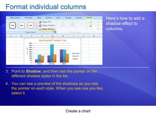 Create a chart
Format individual columns
Here’s how to add a
shadow effect to
columns.
3. Point to Shadow, and then rest the pointer on the
different shadow styles in the list.
4. You can see a preview of the shadows as you rest
the pointer on each style. When you see one you like,
select it.
 
