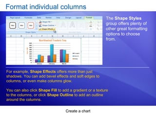 Create a chart
Format individual columns
The Shape Styles
group offers plenty of
other great formatting
options to choose
from.
For example, Shape Effects offers more than just
shadows. You can add bevel effects and soft edges to
columns, or even make columns glow.
You can also click Shape Fill to add a gradient or a texture
to the columns, or click Shape Outline to add an outline
around the columns.
 