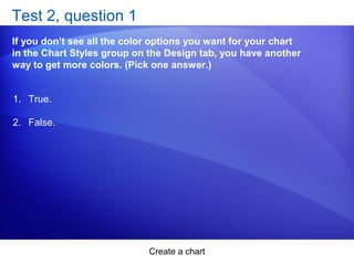 Create a chart
Test 2, question 1
If you don’t see all the color options you want for your chart
in the Chart Styles group on the Design tab, you have another
way to get more colors. (Pick one answer.)
1. True.
2. False.
 