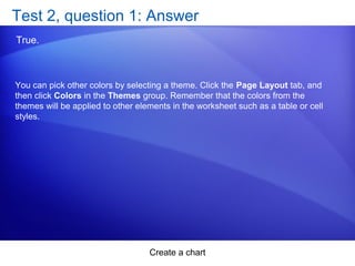 Create a chart
Test 2, question 1: Answer
True.
You can pick other colors by selecting a theme. Click the Page Layout tab, and
then click Colors in the Themes group. Remember that the colors from the
themes will be applied to other elements in the worksheet such as a table or cell
styles.
 