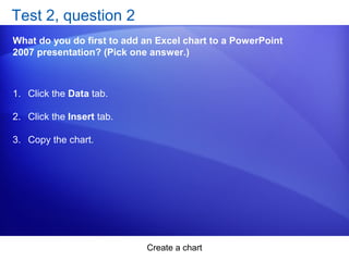 Create a chart
Test 2, question 2
What do you do first to add an Excel chart to a PowerPoint
2007 presentation? (Pick one answer.)
1. Click the Data tab.
2. Click the Insert tab.
3. Copy the chart.
 