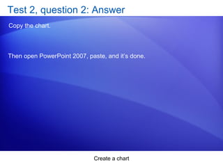 Create a chart
Test 2, question 2: Answer
Copy the chart.
Then open PowerPoint 2007, paste, and it’s done.
 