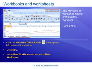 Workbooks and worksheets Create your first workbook You may also be wondering how to create a new workbook. Click the  Microsoft Office Button   in the upper-left portion of the window. Here’s how. Click  New . In the  New Workbook  window, click  Blank Workbook .  