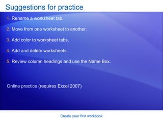Suggestions for practice Rename a worksheet tab. Move from one worksheet to another.  Add color to worksheet tabs. Add and delete worksheets. Review column headings and use the Name Box.  Create your first workbook Online practice  (requires Excel 2007) 