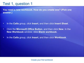 Test 1, question 1 You need a new workbook. How do you create one? (Pick one answer.) Create your first workbook In the  Cells  group, click  Insert , and then click  Insert Sheet .  Click the  Microsoft Office Button , and then click  New . In the  New Workbook  window, click  Blank workbook .  In the  Cells  group, click  Insert , and then click  Workbook .  