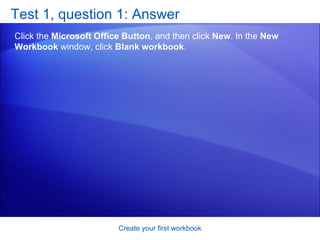 Test 1, question 1: Answer Click the  Microsoft Office Button , and then click  New . In the  New Workbook  window, click  Blank workbook .  Create your first workbook 