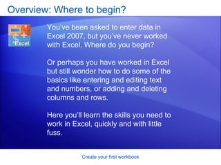 Overview: Where to begin? Create your first workbook You’ve been asked to enter data in Excel 2007, but you’ve never worked with Excel. Where do you begin? Or perhaps you have worked in Excel but still wonder how to do some of the basics like entering and editing text and numbers, or adding and deleting columns and rows.  Here you’ll learn the skills you need to work in Excel, quickly and with little fuss.  