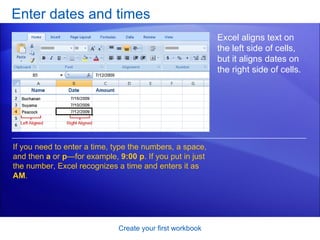 Enter dates and times Create your first workbook Excel aligns text on the left side of cells, but it aligns dates on the right side of cells.  If you need to enter a time, type the numbers, a space, and then  a  or  p —for example,  9:00 p . If you put in just the number, Excel recognizes a time and enters it as  AM . 