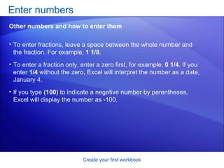 To enter fractions, leave a space between the whole number and the fraction. For example,  1 1/8 .  To enter a fraction only, enter a zero first, for example,  0 1/4 . If you enter  1/4  without the zero, Excel will interpret the number as a date, January 4.  If you type  (100)  to indicate a negative number by parentheses, Excel will display the number as -100.  Enter numbers  Create your first workbook Other numbers and how to enter them 