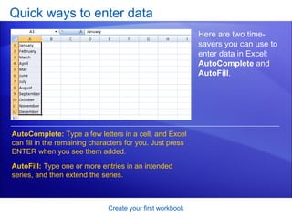 Quick ways to enter data Create your first workbook Here are two time-savers you can use to enter data in Excel:  AutoComplete  and  AutoFill . AutoComplete:  Type a few letters in a cell, and Excel can fill in the remaining characters for you. Just press ENTER when you see them added.  AutoFill:  Type one or more entries in an intended series, and then extend the series.  